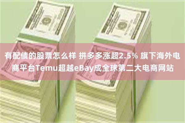 有配债的股票怎么样 拼多多涨超2.5% 旗下海外电商平台Temu超越eBay成全球第二大电商网站