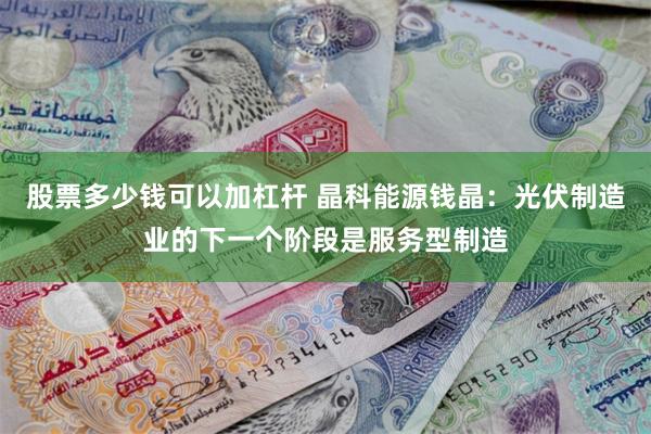 股票多少钱可以加杠杆 晶科能源钱晶：光伏制造业的下一个阶段是服务型制造