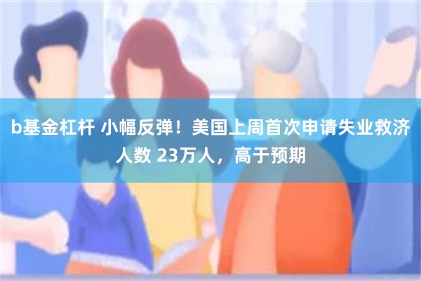 b基金杠杆 小幅反弹！美国上周首次申请失业救济人数 23万人，高于预期