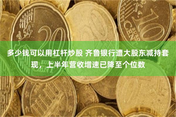 多少钱可以用杠杆炒股 齐鲁银行遭大股东减持套现，上半年营收增速已降至个位数
