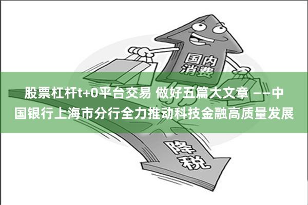 股票杠杆t+0平台交易 做好五篇大文章 ——中国银行上海市分行全力推动科技金融高质量发展