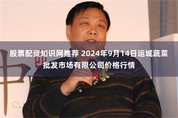 股票配资知识网推荐 2024年9月14日运城蔬菜批发市场有限公司价格行情