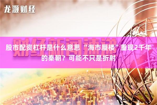 股市配资杠杆是什么意思 “海市蜃楼”重现2千年的秦朝？可能不只是折射