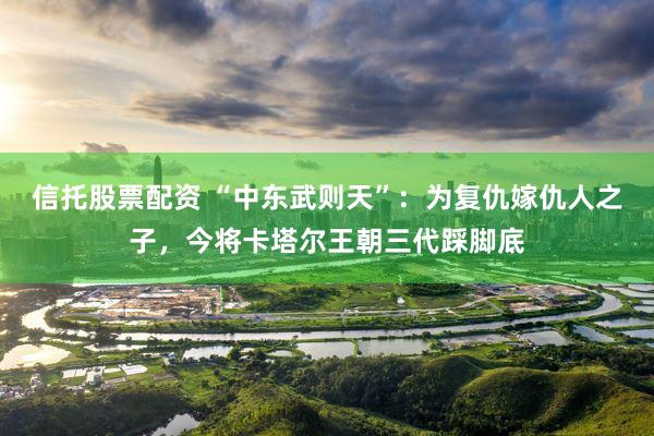 信托股票配资 “中东武则天”：为复仇嫁仇人之子，今将卡塔尔王朝三代踩脚底