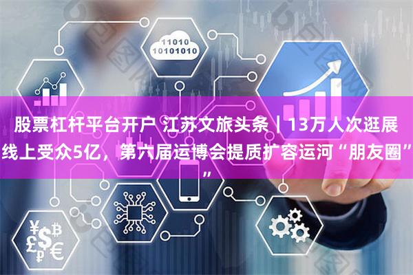 股票杠杆平台开户 江苏文旅头条｜13万人次逛展线上受众5亿，第六届运博会提质扩容运河“朋友圈”