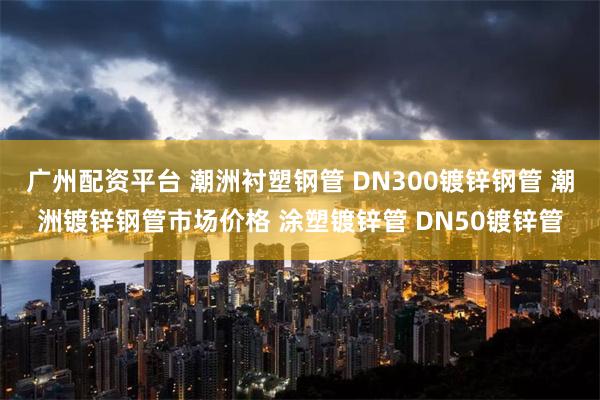 广州配资平台 潮洲衬塑钢管 DN300镀锌钢管 潮洲镀锌钢管市场价格 涂塑镀锌管 DN50镀锌管