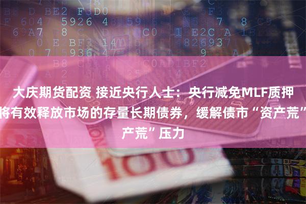 大庆期货配资 接近央行人士：央行减免MLF质押品，将有效释放市场的存量长期债券，缓解债市“资产荒”压力