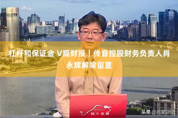 杠杆和保证金 V观财报｜传音控股财务负责人肖永辉解除留置