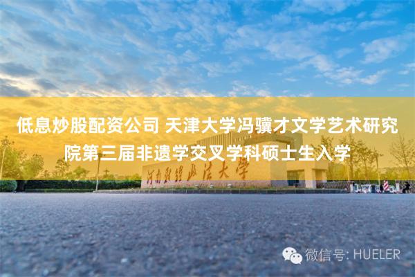 低息炒股配资公司 天津大学冯骥才文学艺术研究院第三届非遗学交叉学科硕士生入学