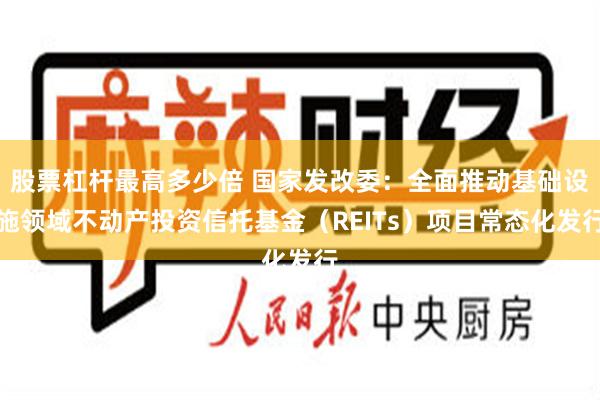 股票杠杆最高多少倍 国家发改委：全面推动基础设施领域不动产投资信托基金（REITs）项目常态化发行