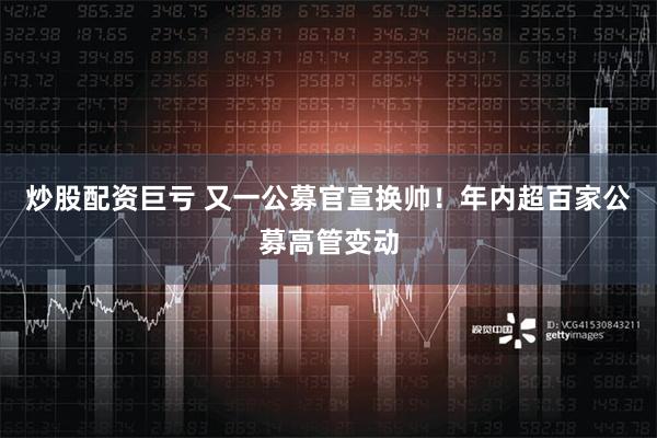 炒股配资巨亏 又一公募官宣换帅！年内超百家公募高管变动