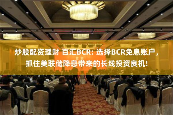 炒股配资理财 百汇BCR: 选择BCR免息账户，抓住美联储降息带来的长线投资良机!