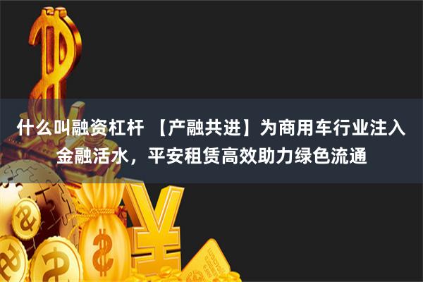 什么叫融资杠杆 【产融共进】为商用车行业注入金融活水，平安租赁高效助力绿色流通