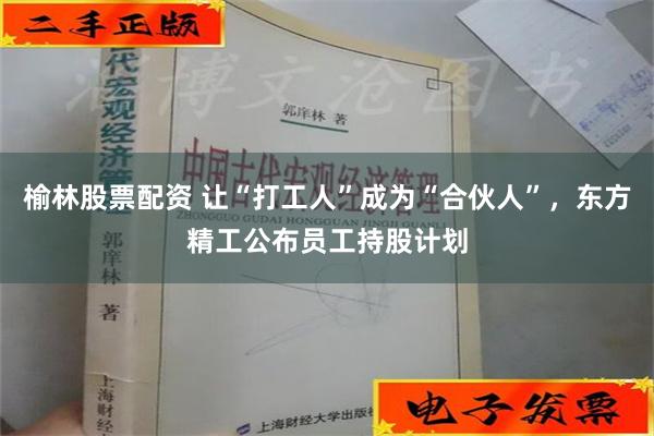 榆林股票配资 让“打工人”成为“合伙人”，东方精工公布员工持股计划