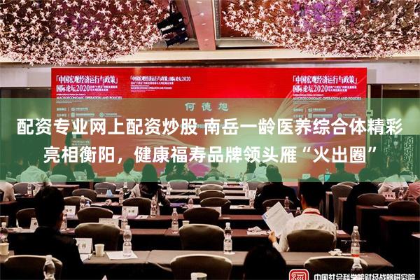 配资专业网上配资炒股 南岳一龄医养综合体精彩亮相衡阳，健康福寿品牌领头雁“火出圈”