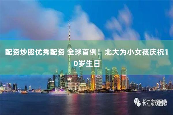 配资炒股优秀配资 全球首例！北大为小女孩庆祝10岁生日