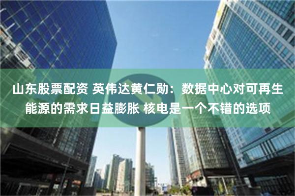 山东股票配资 英伟达黄仁勋：数据中心对可再生能源的需求日益膨胀 核电是一个不错的选项