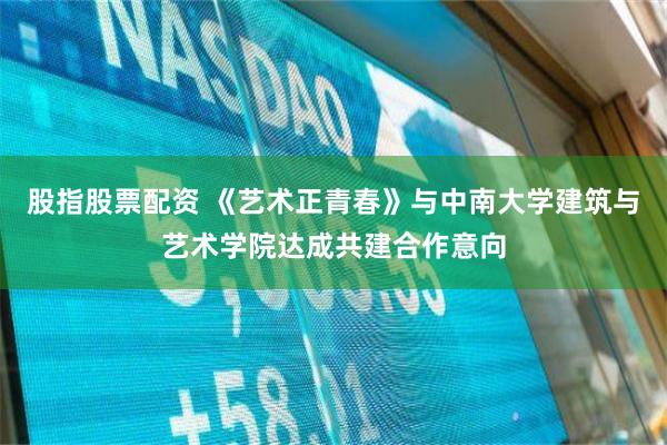 股指股票配资 《艺术正青春》与中南大学建筑与艺术学院达成共建合作意向