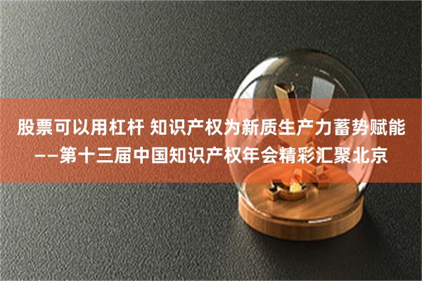 股票可以用杠杆 知识产权为新质生产力蓄势赋能——第十三届中国知识产权年会精彩汇聚北京