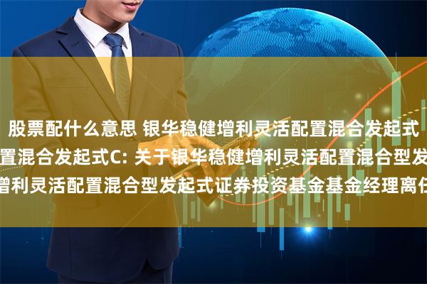 股票配什么意思 银华稳健增利灵活配置混合发起式A,银华稳健增利灵活配置混合发起式C: 关于银华稳健增利灵活配置混合型发起式证券投资基金基金经理离任的公告