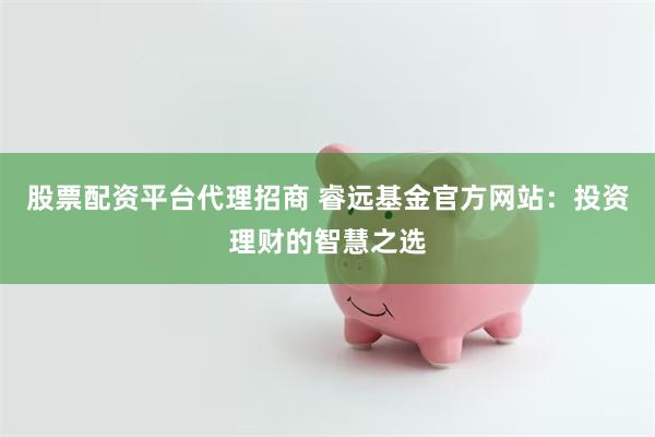 股票配资平台代理招商 睿远基金官方网站：投资理财的智慧之选