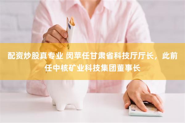配资炒股真专业 闵苹任甘肃省科技厅厅长，此前任中核矿业科技集团董事长