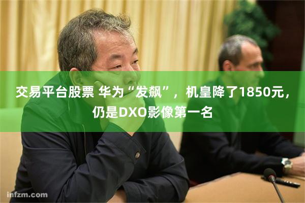 交易平台股票 华为“发飙”，机皇降了1850元，仍是DXO影像第一名