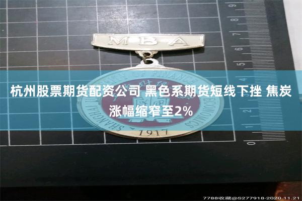 杭州股票期货配资公司 黑色系期货短线下挫 焦炭涨幅缩窄至2%