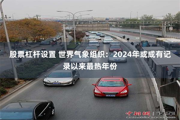 股票杠杆设置 世界气象组织：2024年或成有记录以来最热年份