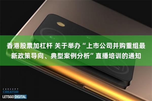 香港股票加杠杆 关于举办“上市公司并购重组最新政策导向、典型案例分析”直播培训的通知