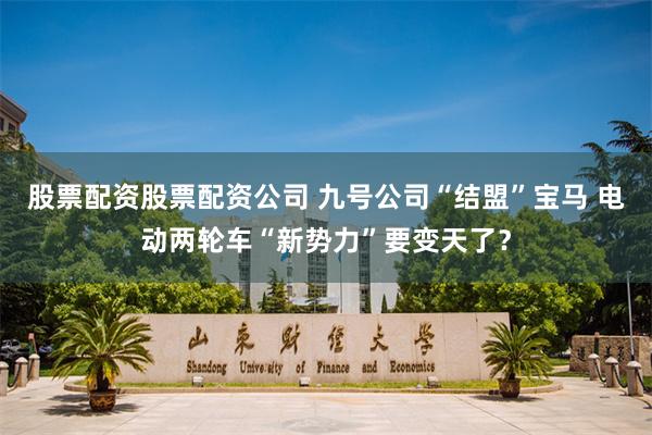 股票配资股票配资公司 九号公司“结盟”宝马 电动两轮车“新势力”要变天了？