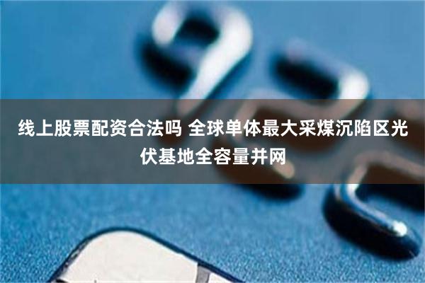 线上股票配资合法吗 全球单体最大采煤沉陷区光伏基地全容量并网