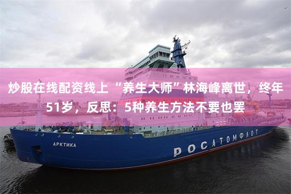 炒股在线配资线上 “养生大师”林海峰离世，终年51岁，反思：5种养生方法不要也罢