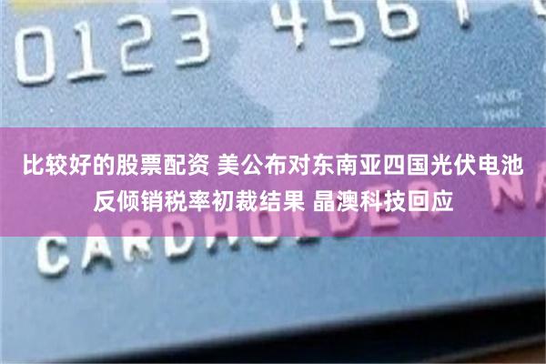 比较好的股票配资 美公布对东南亚四国光伏电池反倾销税率初裁结果 晶澳科技回应