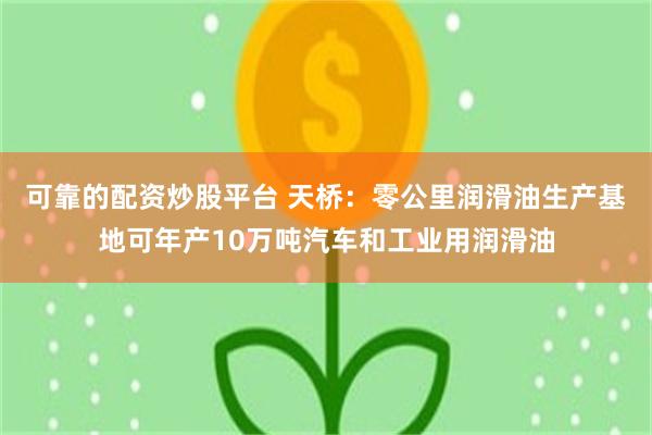 可靠的配资炒股平台 天桥：零公里润滑油生产基地可年产10万吨汽车和工业用润滑油