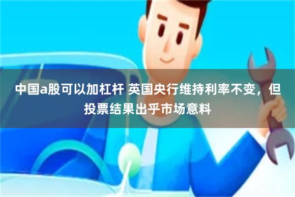 中国a股可以加杠杆 英国央行维持利率不变，但投票结果出乎市场意料