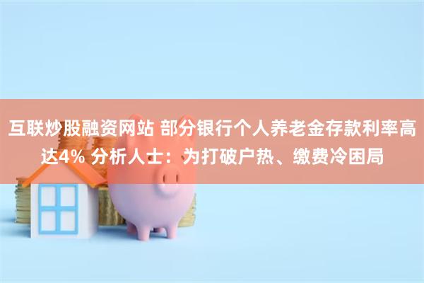 互联炒股融资网站 部分银行个人养老金存款利率高达4% 分析人士：为打破户热、缴费冷困局