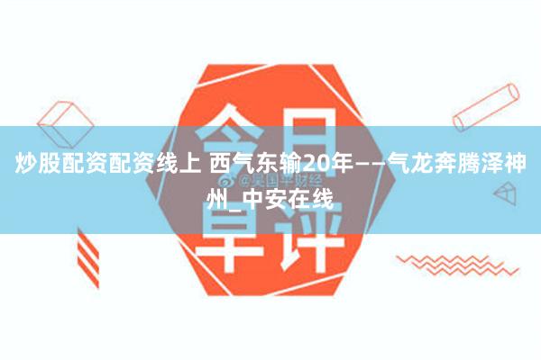 炒股配资配资线上 西气东输20年——气龙奔腾泽神州_中安在线