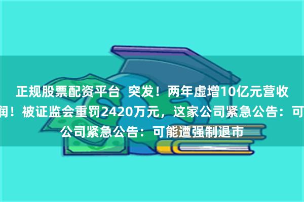 正规股票配资平台  突发！两年虚增10亿元营收、近7亿元利润！被证监会重罚2420万元，这家公司紧急公告：可能遭强制退市