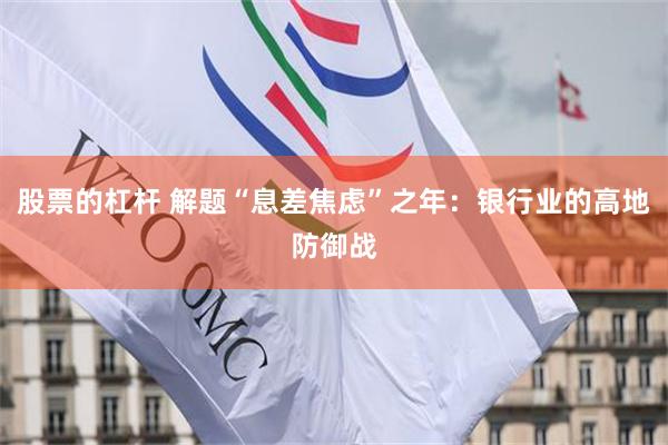 股票的杠杆 解题“息差焦虑”之年：银行业的高地防御战