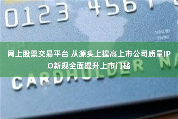 网上股票交易平台 从源头上提高上市公司质量IPO新规全面提升上市门槛