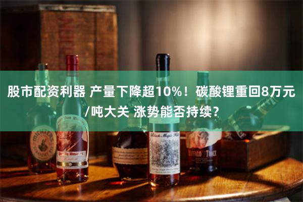 股市配资利器 产量下降超10%！碳酸锂重回8万元/吨大关 涨势能否持续？