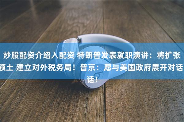 炒股配资介绍入配资 特朗普发表就职演讲：将扩张领土 建立对外税务局！普京：愿与美国政府展开对话！