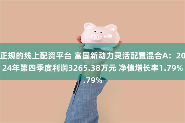 正规的线上配资平台 富国新动力灵活配置混合A：2024年第四季度利润3265.38万元 净值增长率1.79%