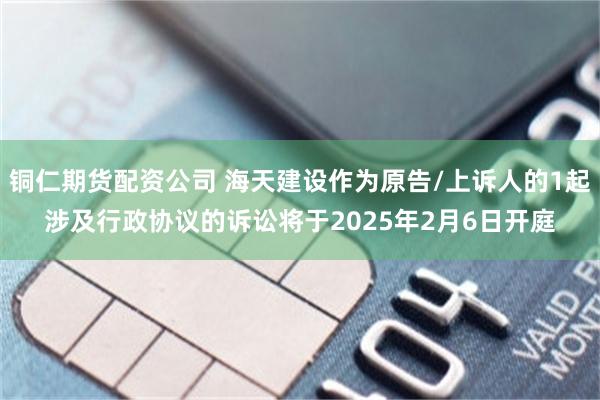 铜仁期货配资公司 海天建设作为原告/上诉人的1起涉及行政协议的诉讼将于2025年2月6日开庭