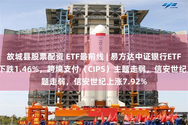 故城县股票配资 ETF最前线 | 易方达中证银行ETF(516310)下跌1.46%，跨境支付（CIPS）主题走弱，信安世纪上涨7.92%