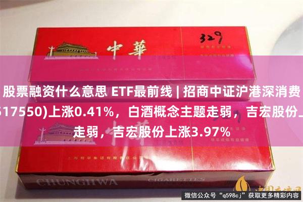 股票融资什么意思 ETF最前线 | 招商中证沪港深消费龙头ETF(517550)上涨0.41%，白酒概念主题走弱，吉宏股份上涨3.97%