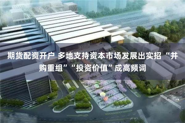 期货配资开户 多地支持资本市场发展出实招 “并购重组”“投资价值”成高频词