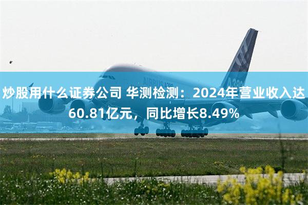 炒股用什么证券公司 华测检测：2024年营业收入达60.81亿元，同比增长8.49%