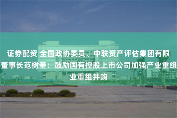 证劵配资 全国政协委员、中联资产评估集团有限公司董事长范树奎：鼓励国有控股上市公司加强产业重组并购